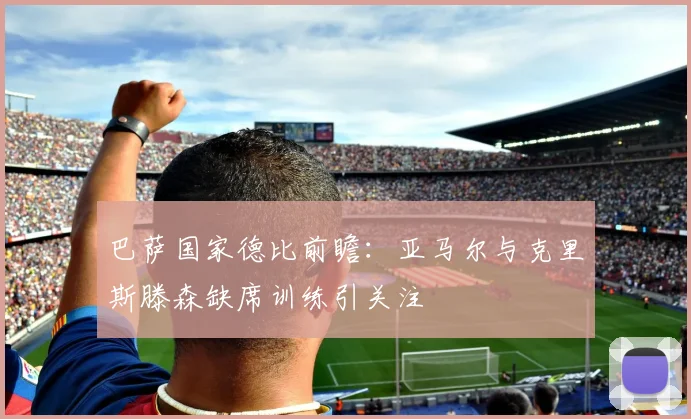 巴萨国家德比前瞻：亚马尔与克里斯滕森缺席训练引关注