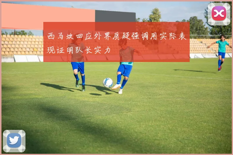 西马坎回应外界质疑强调用实际表现证明队长实力