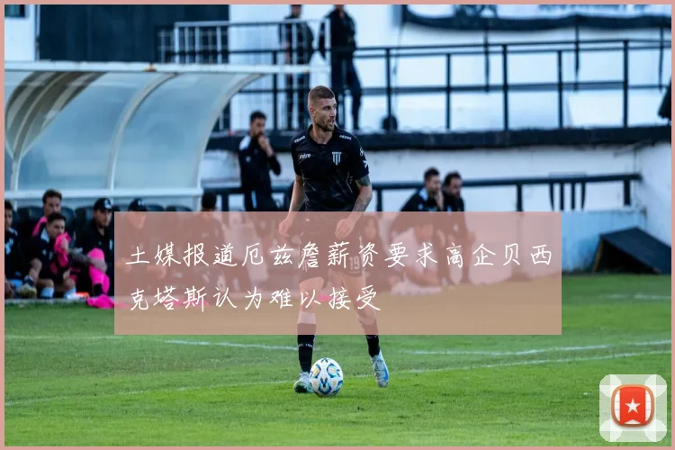 土媒报道厄兹詹薪资要求高企贝西克塔斯认为难以接受