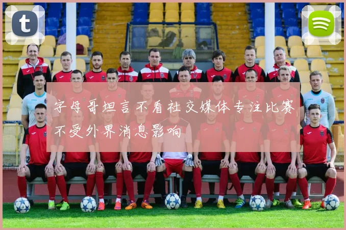 字母哥坦言不看社交媒体专注比赛不受外界消息影响