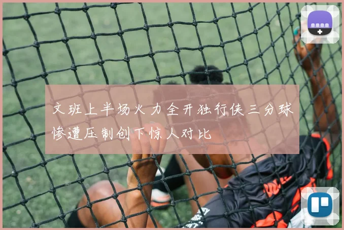 文班上半场火力全开独行侠三分球惨遭压制创下惊人对比