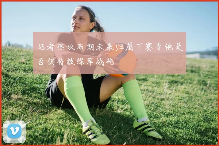 记者热议布朗未来归属下赛季他是否仍将披绿军战袍