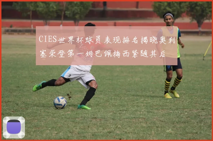 CIES世界杯球员表现排名揭晓奥利塞荣登第一姆巴佩梅西紧随其后