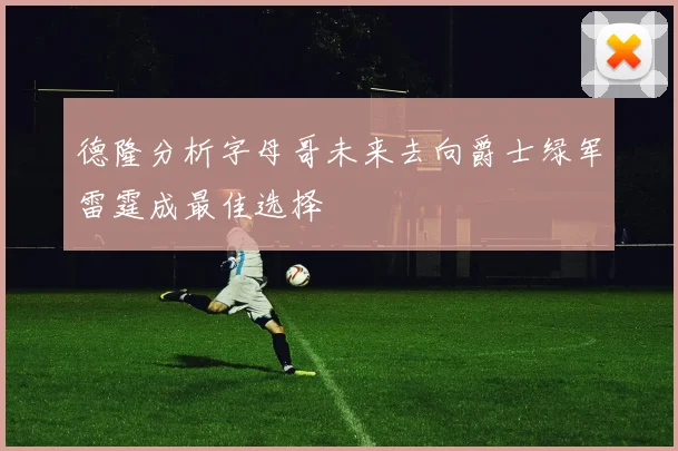 德隆分析字母哥未来去向爵士绿军雷霆成最佳选择