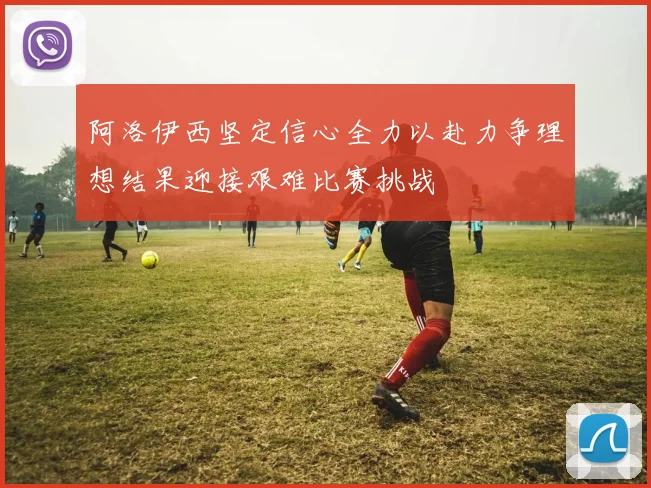 阿洛伊西坚定信心全力以赴力争理想结果迎接艰难比赛挑战