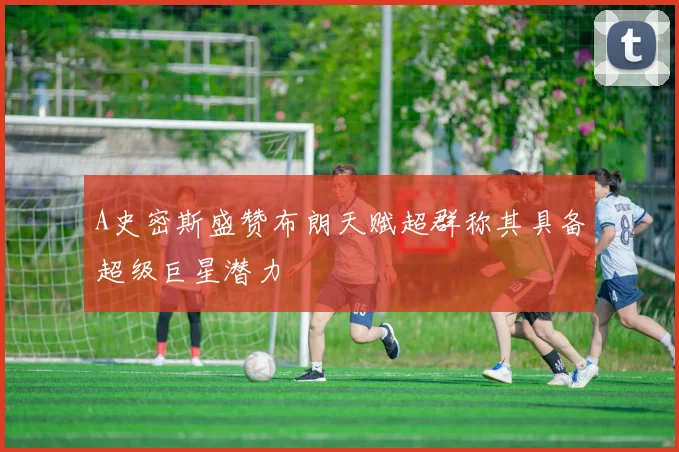 A史密斯盛赞布朗天赋超群称其具备超级巨星潜力