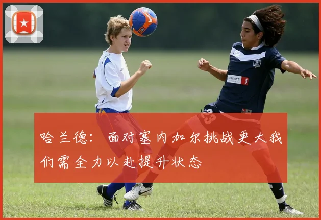 哈兰德：面对塞内加尔挑战更大我们需全力以赴提升状态