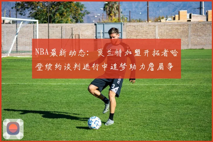 NBA最新动态：莫兰特加盟开拓者哈登续约谈判进行中追梦助力詹眉争冠