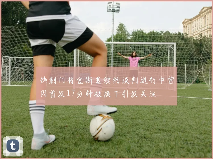热刺门将金斯基续约谈判进行中曾因首发17分钟被换下引发关注