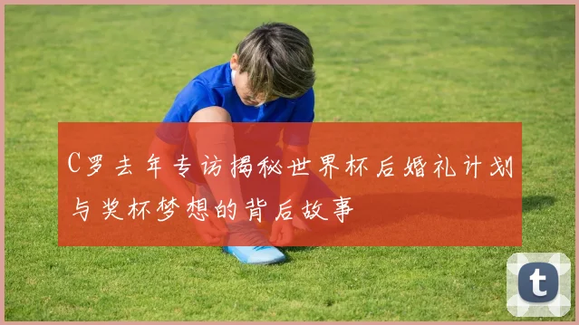 C罗去年专访揭秘世界杯后婚礼计划与奖杯梦想的背后故事