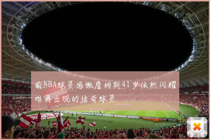 前NBA球员感慨詹姆斯41岁依然闪耀难再出现的传奇球员