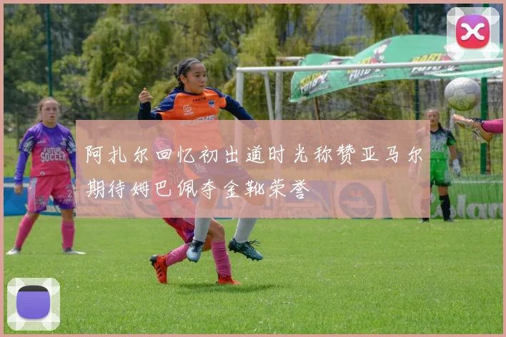 阿扎尔回忆初出道时光称赞亚马尔期待姆巴佩夺金靴荣誉
