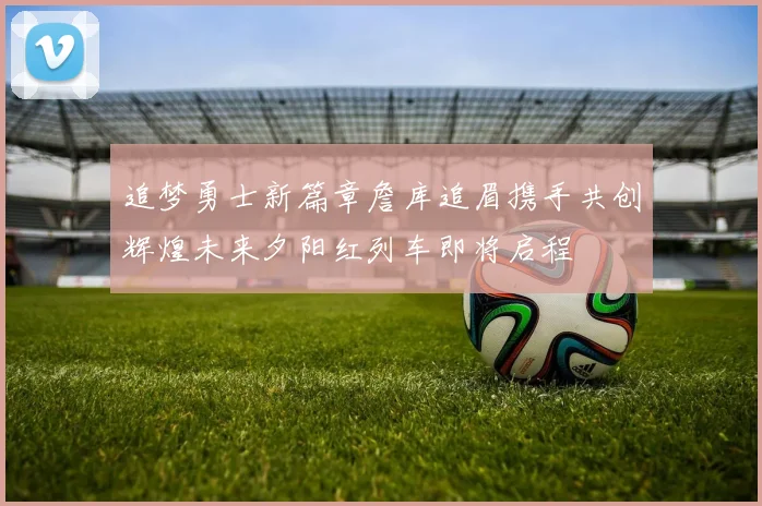 追梦勇士新篇章詹库追眉携手共创辉煌未来夕阳红列车即将启程