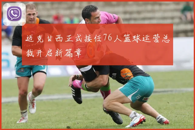 迈克甘西正式接任76人篮球运营总裁开启新篇章
