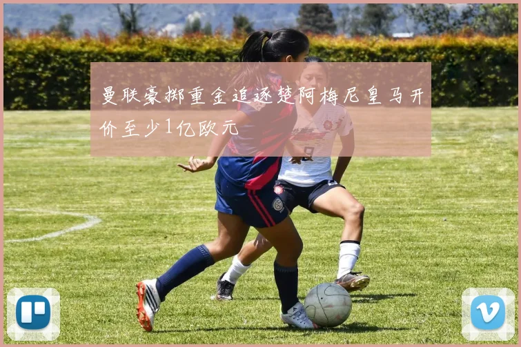曼联豪掷重金追逐楚阿梅尼皇马开价至少1亿欧元