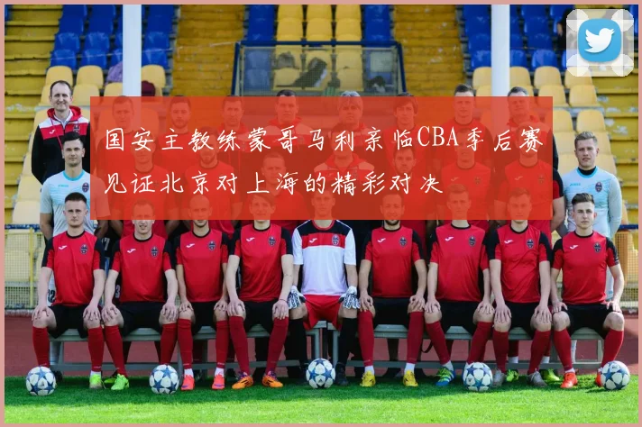 国安主教练蒙哥马利亲临CBA季后赛见证北京对上海的精彩对决